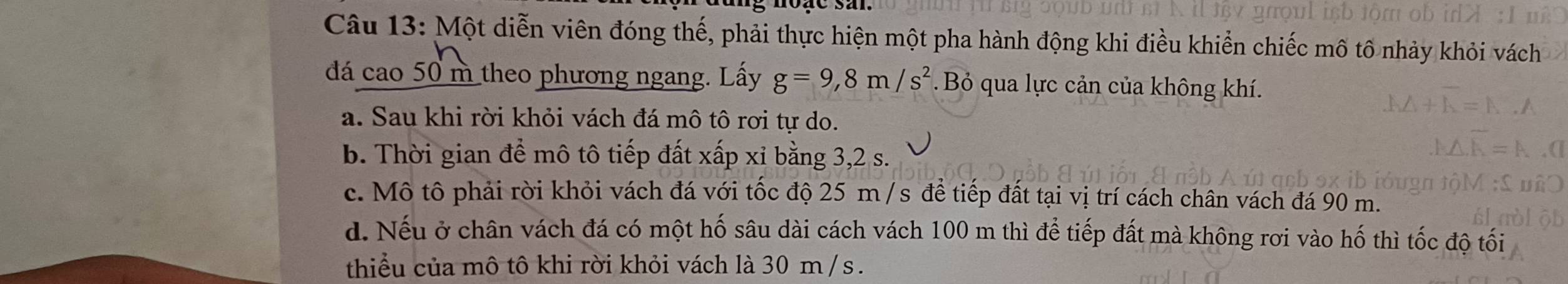 Một diễn viên đóng thế, phải thực hiện một pha hành động khi điều khiển chiếc mô tổ nhảy khỏi vách
đá cao 50 m theo phương ngang. Lấy g=9,8m/s^2 Bỏ qua lực cản của không khí.
a. Sau khi rời khỏi vách đá mô tô rơi tự do.
b. Thời gian để mô tô tiếp đất xấp xỉ bằng 3, 2 s.
c. Mô tô phải rời khỏi vách đá với tốc độ 25 m /s để tiếp đất tại vị trí cách chân vách đá 90 m.
d. Nếu ở chân vách đá có một hố sâu dài cách vách 100 m thì để tiếp đất mà không rơi vào hố thì tốc độ tối
thiểu của mô tô khi rời khỏi vách là 30 m /s.