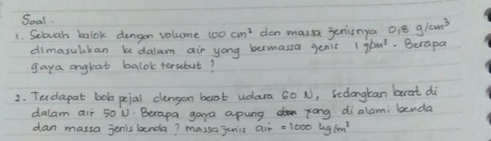 Soal. 
1. Scovah balok dengon volume 100cm^3 dan massa genisnya 0.8g/cm^3
dimasulkan k dalam air yong bemassa jenic 1g/cm^3.Berapa 
gaya angtat balok tersebut? 
2. Terdapat bola peial clengon beat udara 60 N, Scdlongkan brat di 
dalam air 50 N. Berapa gaya apung zong dialami benda 
dan massa jenis benda? massajunis air =1000kg/m^3