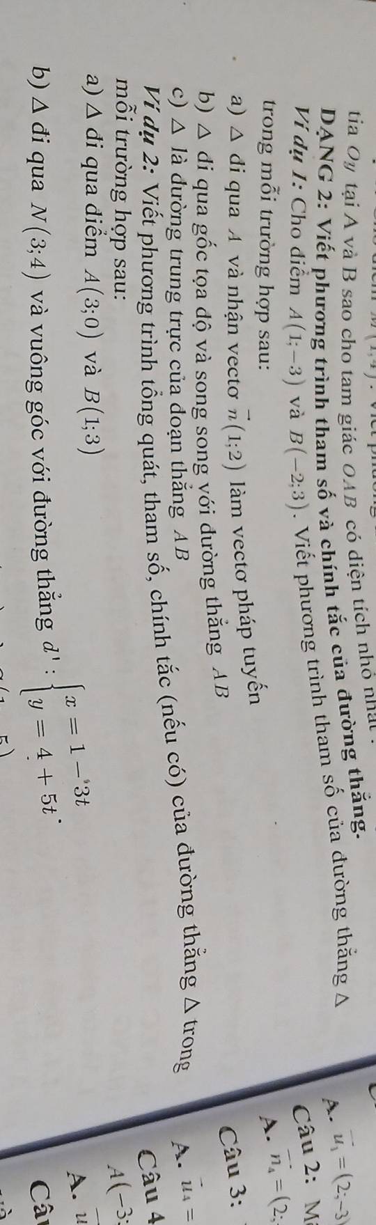 (2,-2)
tia Oy tại A và B sao cho tam giác OAB có diện tích nhỏ nhạt a
DANG 2: Viết phương trình tham số và chính tắc của đường thắng.
Ví dụ 1: Cho điểm A(1;-3) và B(-2;3). Viết phương trình tham số của đường thăng A
A. vector u_1=(2;-3)
Câu 2: M
trong mỗi trường hợp sau:
A. vector n_4=(2;
a) △ di qua A và nhận vectơ vector n(1;2) làm vectơ pháp tuyến
b) △ di qua gốc tọa độ vả song song với đường thắng AB
Câu 3:
c) △ l_a đường trung trực của doạn thắng AB
Vi dụ 2: Viết phương trình tổng quát, tham số, chính tắc (nếu có) của đường thằng △ t rong A. vector u_4=
Câu 4
mỗi trường hợp sau:
A(-3;
a) △ di qua điểm A(3;0) và B(1;3)
b) △ di qua N(3;4) và vuông góc với đường thắng d':beginarrayl x=1-3t y=4+5tendarray.. A. u
Câ