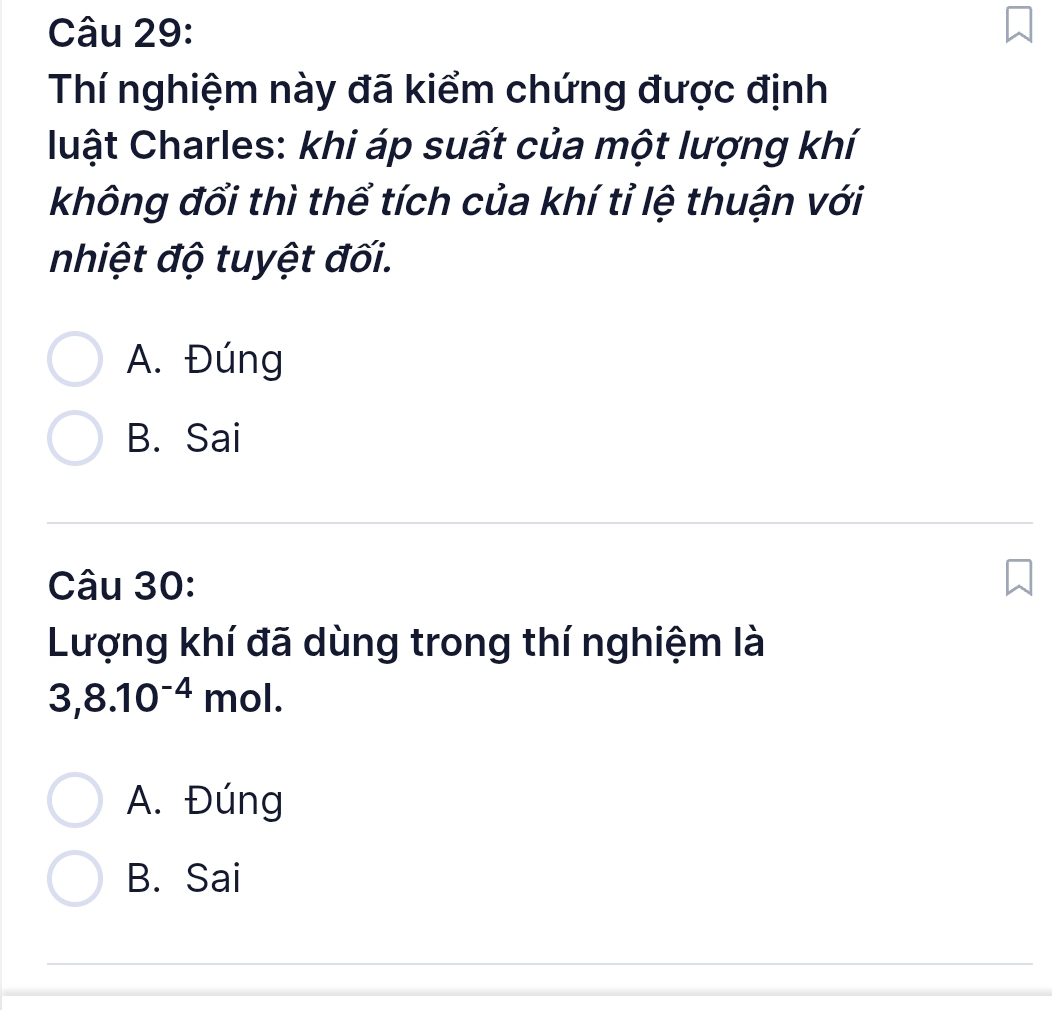 Thí nghiệm này đã kiểm chứng được định
luật Charles: khi áp suất của một lượng khí
không đổi thì thể tích của khí tỉ lệ thuận với
nhiệt độ tuyệt đối.
A. Đúng
B. Sai
Câu 30:
Lượng khí đã dùng trong thí nghiệm là
3, 8.10^(-4)mol.
A. Đúng
B. Sai