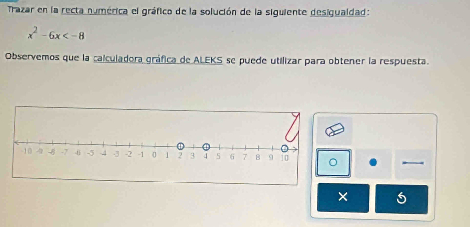 Trazar en la recta numérica el gráfico de la solución de la siguiente desigualdad:
x^2-6x
Observemos que la calculadora gráfica de ALEKS se puede utilizar para obtener la respuesta. 
×