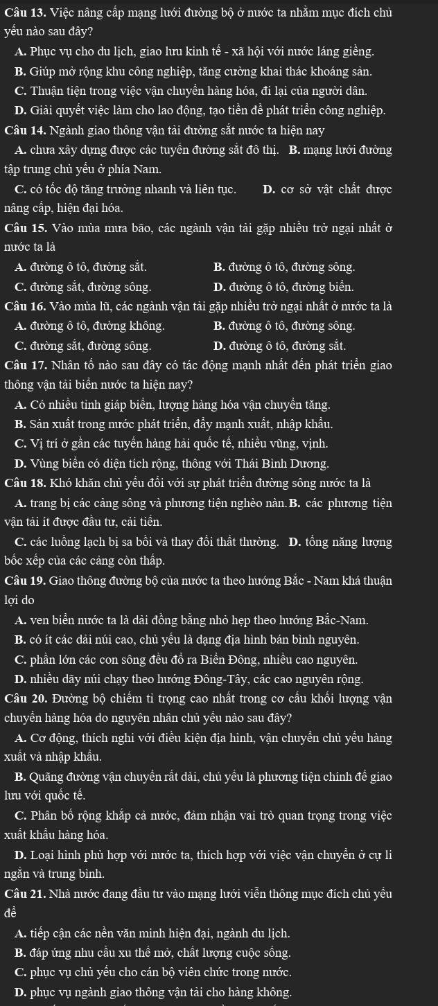 Việc nâng cấp mạng lưới đường bộ ở nước ta nhằm mục đích chủ
yếu nào sau đây?
A. Phục vụ cho du lịch, giao lưu kinh tế - xã hội với nước láng giềng.
B. Giúp mở rộng khu công nghiệp, tăng cường khai thác khoáng sản.
C. Thuận tiện trong việc vận chuyền hàng hóa, đi lại của người dân.
D. Giải quyết việc làm cho lao động, tạo tiền đề phát triển công nghiệp.
Câu 14. Ngành giao thông vận tải đường sắt nước ta hiện nay
A. chưa xây dựng được các tuyển đường sắt đô thị. B. mạng lưới đường
tập trung chủ yểu ở phía Nam.
C. có tốc độ tăng trưởng nhanh và liên tục. D. cơ sở vật chất được
nâng cấp, hiện đại hóa
Câu 15. Vào mùa mưa bão, các ngành vận tải gặp nhiều trở ngại nhất ở
nước ta là
A. đường ô tô, đường sắt. B. đường ô tô, đường sông.
C. đường sắt, đường sông. D. đường ô tô, đường biển.
Câu 16. Vào mùa lũ, các ngành vận tải gặp nhiều trở ngại nhất ở nước ta là
A. đường ô tô, đường không B. đường ô tô, đường sông
C. đường sắt, đường sông. D. đường ô tô, đường sắt.
Câu 17. Nhân tổ nào sau đây có tác động mạnh nhất đến phát triển giao
thông vận tải biền nước ta hiện nay?
A. Có nhiều tinh giáp biển, lượng hàng hóa vận chuyển tăng.
B. Sản xuất trong nước phát triển, đầy mạnh xuất, nhập khẩu.
C. Vị trí ở gần các tuyển hàng hải quốc tế, nhiều vũng, vịnh.
D. Vùng biển có diện tích rộng, thông với Thái Bình Dương.
Câu 18. Khó khăn chủ yểu đổi với sự phát triển đường sông nước ta là
A. trang bị các cảng sông và phương tiện nghèo nàn.B. các phương tiện
vận tải ít được đầu tư, cải tiển.
C. các luồng lạch bị sa bồi và thay đồi thất thường. D. tổng năng lượng
bốc xếp của các cảng còn thấp.
Câu 19. Giao thông đường bộ của nước ta theo hướng Bắc - Nam khá thuận
lợi do
A. ven biển nước ta là dài đồng bằng nhỏ hẹp theo hướng Bắc-Nam.
B. có ít các dải núi cao, chủ yểu là dạng địa hình bán bình nguyên.
C. phần lớn các con sông đều đồ ra Biền Đông, nhiều cao nguyên.
D. nhiều dãy núi chạy theo hướng Đông-Tây, các cao nguyên rộng.
Câu 20. Đường bộ chiếm tỉ trọng cao nhất trong cơ cấu khổi lượng vận
chuyển hàng hóa do nguyên nhân chủ yếu nào sau đây?
A. Cơ động, thích nghi với điều kiện địa hình, vận chuyền chủ yểu hàng
xuất và nhập khẩu.
B. Quãng đường vận chuyền rất dài, chủ yểu là phương tiện chính đề giao
lưu với quốc tế.
C. Phân bố rộng khắp cả nước, đảm nhận vai trò quan trọng trong việc
xuất khẩu hàng hóa.
D. Loại hình phù hợp với nước ta, thích hợp với việc vận chuyền ở cự li
ngắn và trung bình.
Câu 21. Nhà nước đang đầu tư vào mạng lưới viễn thông mục đích chủ yểu
đề
A. tiếp cận các nền văn minh hiện đại, ngành du lịch.
B. đáp ứng nhu cầu xu thể mở, chất lượng cuộc sống.
C. phục vụ chủ yểu cho cán bộ viên chức trong nước.
D. phục vụ ngành giao thông vận tải cho hàng không.