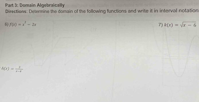 Domain Algebraically
Directions: Determine the domain of the following functions and write it in interval notation
6) f(x)=x^2-2x 7
h(x)= 3/x-4 