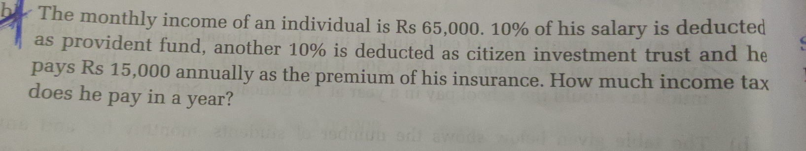 be The monthly income of an individual is Rs 65,000. 10% of his salary is deducted 
as provident fund, another 10% is deducted as citizen investment trust and he 
pays Rs 15,000 annually as the premium of his insurance. How much income tax 
does he pay in a year?