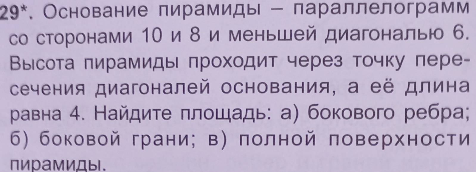 29*. Основание пирамиды - параллелограмм 
со сторонами 1Ο и δ и меньшей диагональю 6. 
Высота πирамиды πроходит через точку пере- 
сечения диагоналей основания, а её длина 
равна 4. Найдите πлοщадь: а) бокового ребра; 
б) боковой грани; в) πолной πоверхности 
пирамиДы.