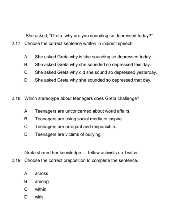 She asked, “Greta, why are you sounding so depressed today?”
2.17 Choose the correct sentence written in indirect speech.
A She asked Greta why is she sounding so depressed today.
B She asked Greta why she sounded so depressed this day.
C She asked Greta why did she sound so depressed yesterday.
D She asked Greta why she sounded so depressed that day.
2.18 Which stereotype about teenagers does Greta challenge?
A Teenagers are unconcerned about world affairs.
B Teenagers are using social media to inspire.
C Teenagers are arrogant and responsible.
D Teenagers are victims of bullying.
Greta shared her knowledge ... fellow activists on Twitter.
2.19 Choose the correct preposition to complete the sentence.
A across
B among
C within
D with