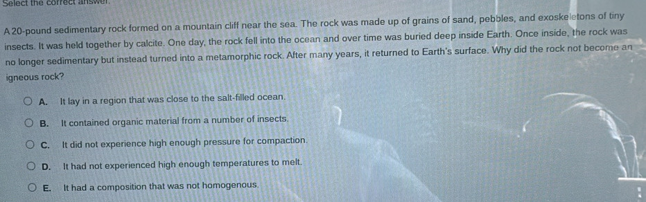 Select the correct answe
A 20-pound sedimentary rock formed on a mountain cliff near the sea. The rock was made up of grains of sand, pebbles, and exoskeletons of tiny
insects. It was held together by calcite. One day, the rock fell into the ocean and over time was buried deep inside Earth. Once inside, the rock was
no longer sedimentary but instead turned into a metamorphic rock. After many years, it returned to Earth's surface. Why did the rock not become an
igneous rock?
A. It lay in a region that was close to the salt-filled ocean.
B. It contained organic material from a number of insects.
C. It did not experience high enough pressure for compaction.
D. It had not experienced high enough temperatures to melt.
E. It had a composition that was not homogenous.
: