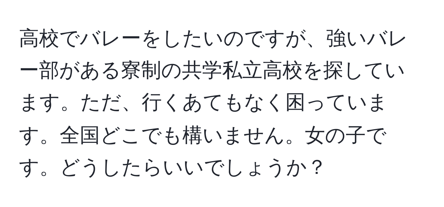 高校でバレーをしたいのですが、強いバレー部がある寮制の共学私立高校を探しています。ただ、行くあてもなく困っています。全国どこでも構いません。女の子です。どうしたらいいでしょうか？