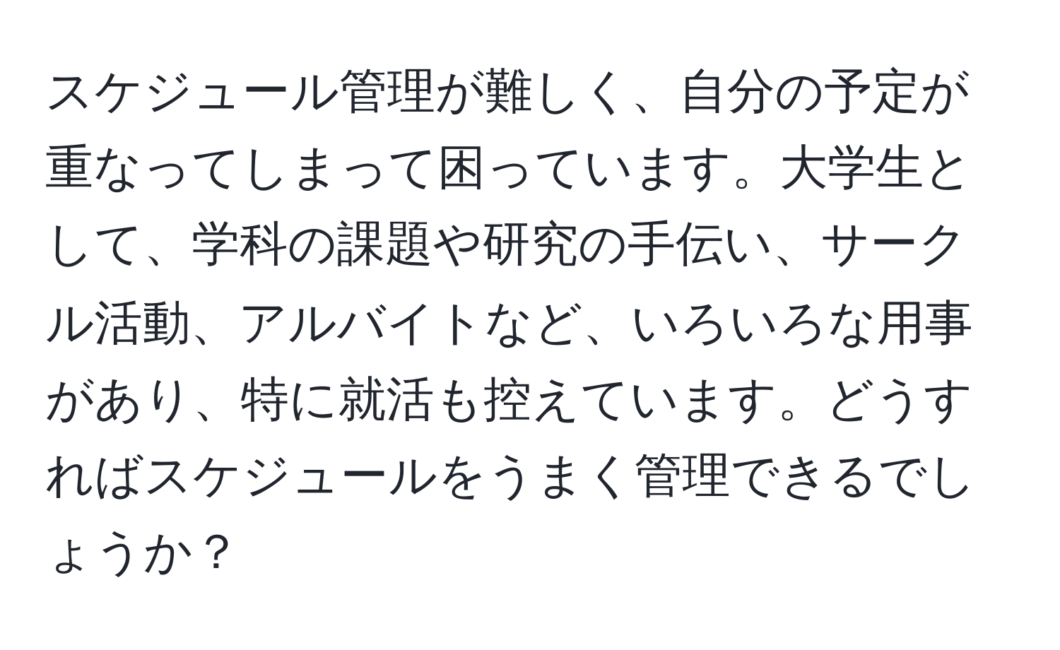 スケジュール管理が難しく、自分の予定が重なってしまって困っています。大学生として、学科の課題や研究の手伝い、サークル活動、アルバイトなど、いろいろな用事があり、特に就活も控えています。どうすればスケジュールをうまく管理できるでしょうか？