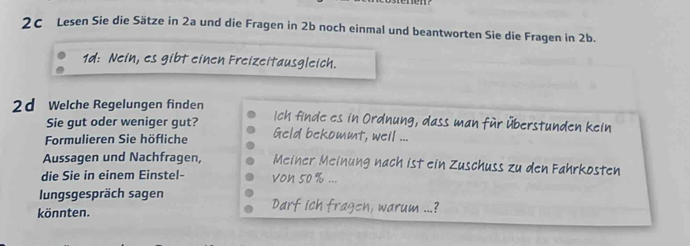 2C Lesen Sie die Sätze in 2a und die Fragen in 2b noch einmal und beantworten Sie die Fragen in 2b. 
1d: Nein, es gibt einen Freizeitausgleich. 
2d Welche Regelungen finden Ich finde es in Ordnung, dass man für Überstunden kein 
Sie gut oder weniger gut? Geld bekommt, weil ... 
Formulieren Sie höfliche 
Aussagen und Nachfragen, Meiner Meinung nach ist ein Zuschuss zu den Fahrkosten 
die Sie in einem Einstel- von 50 %... 
lungsgespräch sagen 
könnten. 
Darf ich fragen, warum ...?