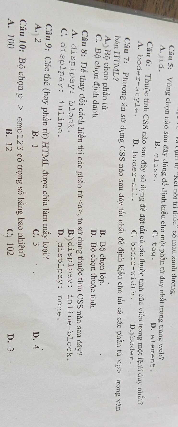 cụ m từ ''Kết nổi tri thức'' có màu xanh dương.
Câu 5: Vùng chọn nào sau đây dùng để định kiểu cho một phần tử duy nhất trong trang web?
A. id. B. class. C. tag. D. element.
Câu 6: Thuộc tính CSS nào sau đây sử dụng để đặt tất cả các thuộc tính của viền trong một lệnh duy nhất?
A. boder-style. B. boder-all. C.boder-width. D. boder.
Câu 7: Phương án sử dụng CSS nào sau đây tốt nhất đề định kiểu cho tất cả các phần tử trong văn
bản HTML?
A. Bộ chọn phần tử B. Bộ chọn lớp.
C. Bộ chọn định danh D. Bộ chọn thuộc tính.
Câu 8: Để thay đổi cách hiển thị các phần tử , ta sử dụng thuộc tính CSS nào sau đây?
A. displpay: block. B. displpay: inline-block.
C. displpay: inline. D.displpay: none.
Câu 9: Các thẻ (hay phần tử) HTML được chia làm mấy loại?
A. 2 C. 3 D. 4
B. 1
Câu 10: Bộ chọn p > emp123 có trọng số bằng bao nhiêu?
A. 100 B. 12 C. 102 D. 3