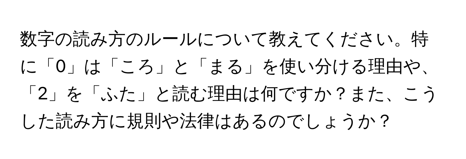 数字の読み方のルールについて教えてください。特に「0」は「ころ」と「まる」を使い分ける理由や、「2」を「ふた」と読む理由は何ですか？また、こうした読み方に規則や法律はあるのでしょうか？