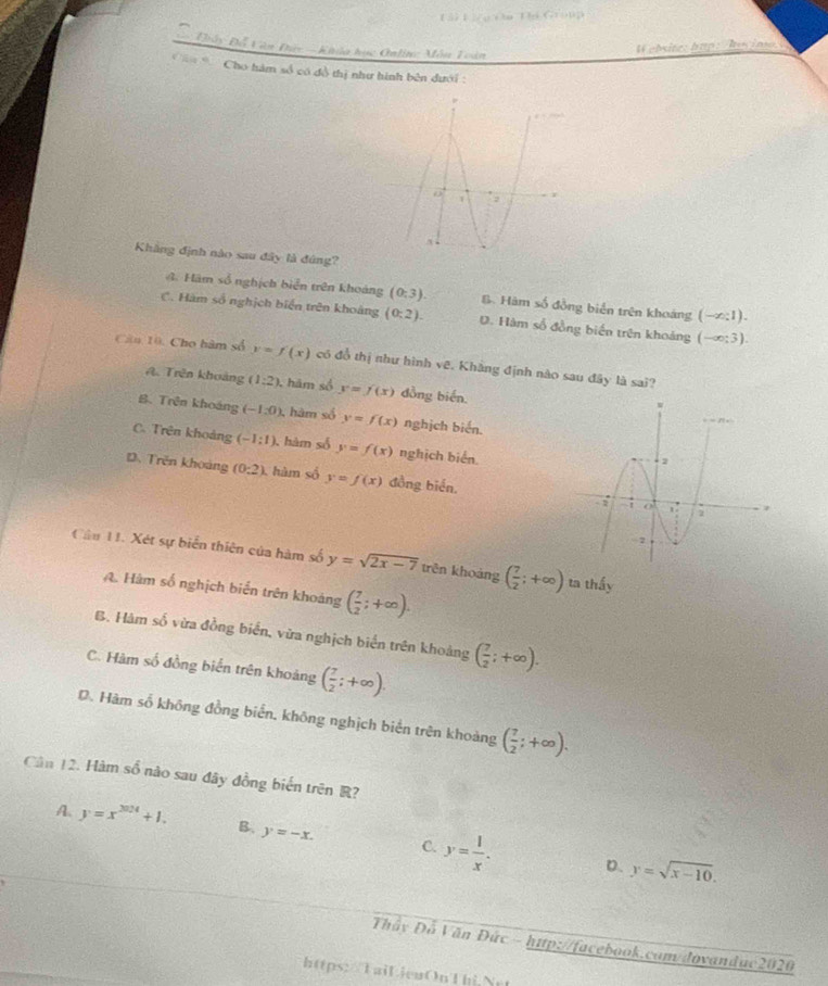 Lài Là u Cu Ti Group
= Điây Đỗ Văn Đáy ===Khóa học Onlin: Môn Toàn
W ebite:htp: /hucimo
C= * Cho hàm số có đồ thị như hình bên dưới :
Khẳng định nào sau đây là đúng?
A. Hàm số nghịch biển trên khoảng (0:3). B. Hàm số đồng biển trên khoảng (-∈fty :1).
C. Hàm số nghịch biển trên khoảng (0:2). D. Hàm số đồng biến trên khoảng (-∈fty ;3).
Câu 10, Cho hàm số y=f(x) có đổ thị như hình vẽ. Khăng định nào sau đây là sai?
A. Trên khoảng (1:2) , hám số y=f(x) dồng biến.
B. Trên khoáng (-1,0) , hàm số y=f(x) nghịch biển.
C. Trên khoảng (-1:1) , hàm số y=f(x) nghịch biển.
D. Trên khoảng (0:2) , hàm số y=f(x) đồng biển, 
Cầu 11. Xét sự biển thiên của hàm số y=sqrt(2x-7) trên khoàng ( 7/2 ;+∈fty ) ta thấy
A. Hàm số nghịch biến trên khoảng ( 7/2 ;+∈fty ).
B. Hàm số vừa đồng biển, vừa nghịch biển trên khoảng ( 7/2 ;+∈fty ).
C. Hàm số đồng biển trên khoảng ( 7/2 ;+∈fty ).
D. Hàm số không đồng biển, không nghịch biển trên khoảng ( 7/2 ;+∈fty ).
Cản 12. Hàm số nào sau đây đồng biến trên R?
A. y=x^(2024)+1. B. y=-x. C. y= 1/x . y=sqrt(x-10).
D.
Thây Đỗ Văn Đức - http://facebook.com/dovandac2020
https: /TaiLieuOn'Thi Net