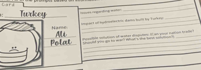 Card 
_ 
: _Twrkey_ 
_ 
_ 
Issues regarding water: 
Impact of hydroelectric dams built by Turkey: 
Name: 
Ali 
_ 
_ 
_ 
Polat Possible solution of water disputes: (Can your nation trade? 
Should you go to war? What's the best solution?)