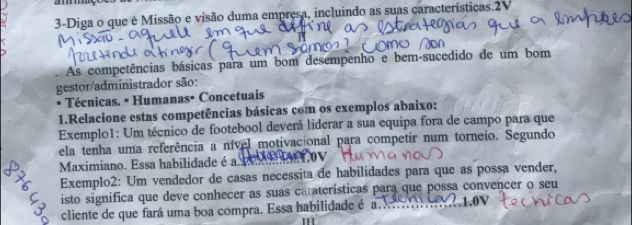 3-Diga o que é Missão e visão duma empresa, incluindo as suas características.2V 
. As competências básicas para um bom desempenho e bem-sucedido de um bom 
gestor/administrador são: 
Técnicas. • Humanas• Concetuais 
1.Relacione estas competências básicas com os exemplos abaixo: 
Exemplo1: Um técnico de footebool deverá liderar a sua equipa fora de campo para que 
ela tenha uma referência a nível motivacional para competir num torneio. Segundo 
Maximiano. Essa habilidade é a 
Exemplo2: Um vendedor de casas necessita de habilidades para que as possa vender, 
isto significa que deve conhecer as suas caraterísticas para que possa convencer o seu 1.0V
cliente de que fará uma boa compra. Essa habilidade é a. 
I