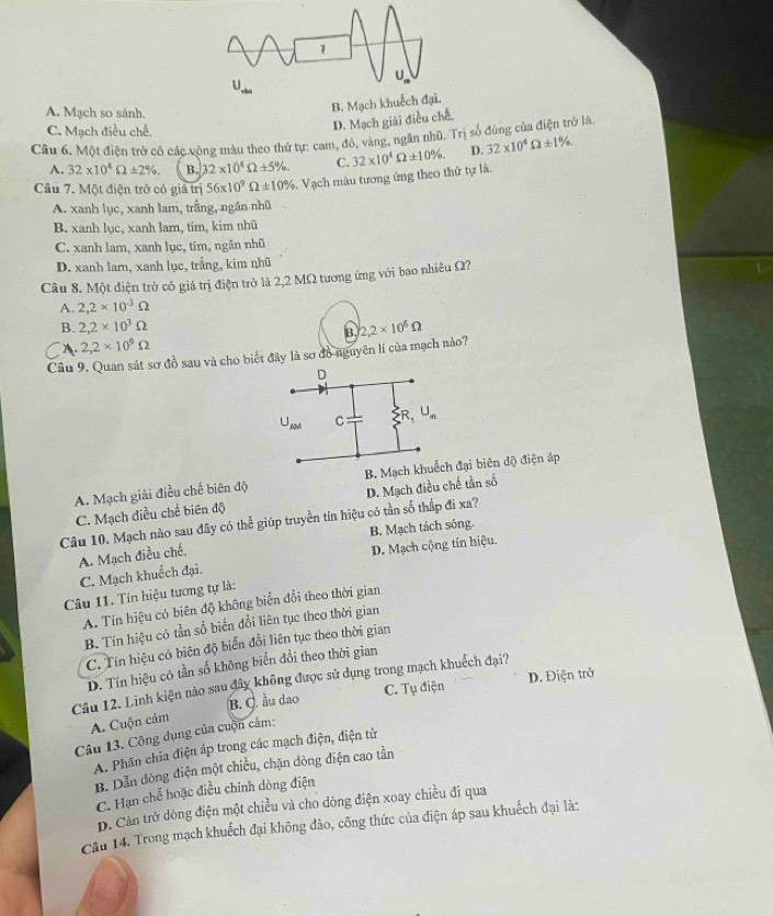 A. Mạch so sánh.
B. Mạ
C. Mạch điều chế.
D. Mạch giải điều chế.
Câu 6. Một điện trở có các vòng màu theo thứ tự: cam, đó, vàng, ngân nhũ. Trị số đúng của điện trở là
A. 32* 10^4Omega ± 2% . B. 32* 10^4Omega ± 5% . C.
Cầu 7. Một điện trở có giả trị 56* 10^9Omega ± 10%. Vạch màu tương ứng theo thứ tự là. 32* 10^4Omega ± 10% . D. 32* 10^4Omega ± 1% .
A. xanh lục, xanh lam, trắng, ngân nhũ
B. xanh lục, xanh lam, tim, kim nhũ
C. xanh lam, xanh lục, tím, ngân nhũ
D. xanh lam, xanh lục, trắng, kim nhũ
Câu 8. Một diện trở có giá trị điện trở là 2,2 MΩ tương ứng với bao nhiêu Ω?
A. 2,2* 10^(-3)Omega
B. 2,2* 10^3Omega
B.
A. 2,2* 10^9Omega
Câu 9. Quan sát sơ đồ sau và cho biết đây là sơ đồ nguyên lí của mạch nào? 2,2* 10^6Omega
A. Mạch giải điều chế biên độ B. Mbiên độ điện áp
Câu 10. Mạch nào sau đây có h^(frac 1)c giúp truyền tín hiệu có tần số thấp đi xa? D. Mạch điều chế tần số
C. Mạch điều chế biên độ
B. Mạch tách sóng.
A. Mạch điều chế,
D. Mạch cộng tín hiệu.
C. Mạch khuếch đại.
Câu 11. Tín hiệu tương tự là:
A. Tín hiệu có biên độ không biến đổi theo thời gian
B. Tín hiệu có tần số biến đổi liên tục theo thời gian
C. Tín hiệu có biên độ biển đổi liên tục theo thời gian
D. Tín hiệu có tần số không biển đổi theo thời gian
C. Tụ điện D. Điện trở
Câu 12. Linh kiện nào sau đây không được sử dụng trong mạch khuếch đại?
A. Cuộn cảm B. C. ầu dao
Câu 13. Công dụng của cuộn cảm:
A. Phân chia điện áp trong các mạch điện, điện tử
B. Dẫn đòng điện một chiều, chặn dòng điện cao tần
C. Hạn chế hoặc điều chỉnh dòng điện
D. Cản trở dòng điện một chiều và cho dòng điện xoay chiều đi qua
Câu 14. Trong mạch khuếch đại không đảo, công thức của điện áp sau khuếch đại là: