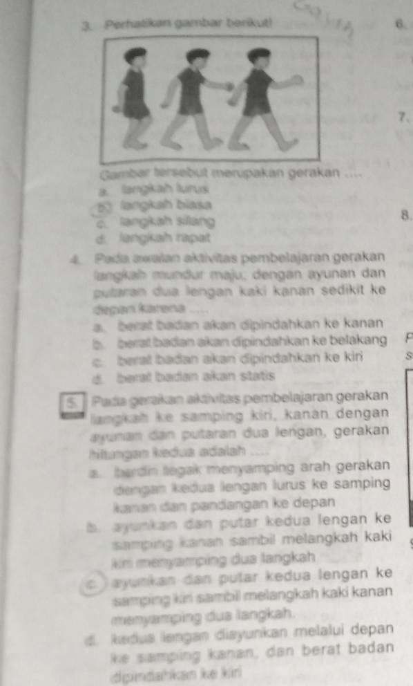 Perhalikan gambar berikut! 6.
7、
Gambar tersebut merupakan gerakan
a. langkah lurus
5) langkah biasa
c. langkah silang
8.
d. langiah rapat
4. Pada awaïan aktívitas pembelajaran gerakan
langkah mündur maju, dengan ayunan dan
putaran dua lengan kaki kanan sedikit ke
depən karəna
a. berat badan akan dipindahkan ke kanan
b berat badan akan dipindahkan ke belakang
c. berat badan akan dipindahkan ke kir s
d. beral badan akan statis
5 Pada gerakan akāvitas pembelajaran gerakan
langkah ke samping kiri, kanan dengan
ayuman dan putaran dua lengan, gerakan
hltungan kedus adalah
a. bardin tegak menyamping arah gerakan
dengan keðua lengan lurus ke samping
Kanan đan pandangan ke depan
b. ayunkan dan putar kedua lengan ke 
samping kanan sambil melangkah kaki
km menyamping dua langkah
ayunkan dan putar kedua lengan ke
samping kin sambil melangkah kaki kanan 
menyamping dua langkah.
d. kædus engan diayunkan melalui depan
ike samping kanan, dan berat badan
dgindahkan ke kin