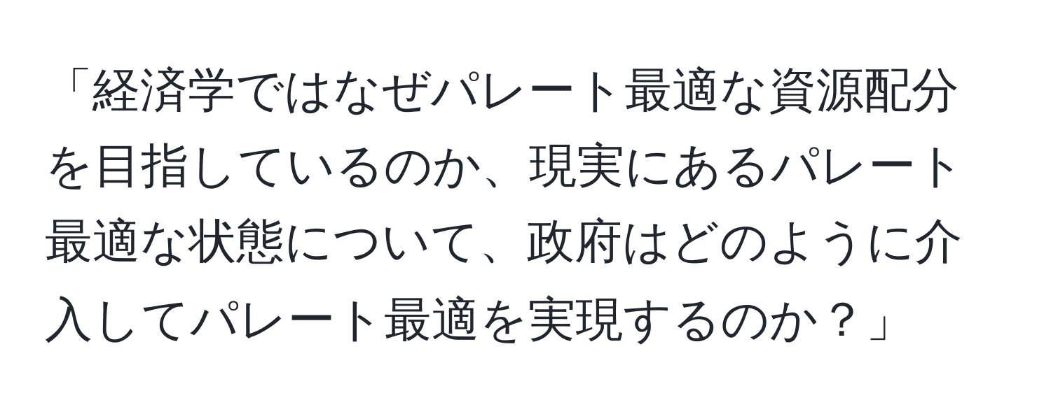 「経済学ではなぜパレート最適な資源配分を目指しているのか、現実にあるパレート最適な状態について、政府はどのように介入してパレート最適を実現するのか？」