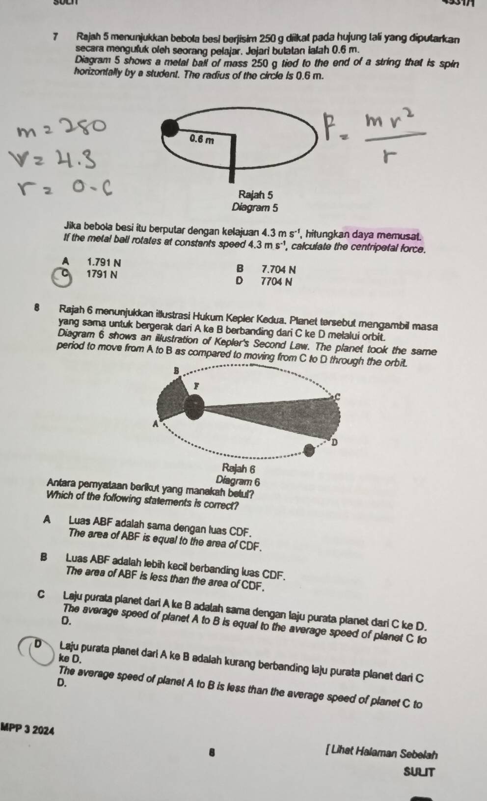 Rajah 5 menunjukkan bebola besi berjisim 250 g diikat pada hujung lali yang diputarkan
secara mengufuk oleh seorang pelajar. Jejari butatan ialah 0.6 m.
Diagram 5 shows a metal ball of mass 250 g tied to the end of a string that is spin
horizontally by a student. The radius of the circle is 0.6 m.
Jika bebola besi itu berputar dengan kelajuan 4. 3ms^(-1) hitungkan daya memusat.
If the metal ball rotates at constants speed 4.3ms^(-1) , calculate the centripetal force.
A 1.791 N B 7.704 N
1791 N
D 7704 N
8 Rajah 6 menunjukkan illustrasi Hukum Kepler Kedua. Planet tersebut mengambil masa
yang sama untuk bergerak dari A ke B berbanding dari C ke D melalui orbit.
Diagram 6 shows an illustration of Kepler's Second Law. The planet took the same
period to move from A to B as compared to moving from C he orbit.
Diagram 6
Antara pemyataan berikut yang manakah betul?
Which of the following statements is correct?
A Luas ABF adalah sama dengan luas CDF.
The area of ABF is equal to the area of CDF.
B Luas ABF adalah lebih kecit berbanding luas CDF.
The area of ABF is less than the area of CDF.
C Laju purata planet dari A ke B adalah sama dengan Iaju purata planet dari C ke D.
D.
The average speed of planet A to B is equal to the average speed of planet C to
D Laju purata planet dari A ke B adalah kurang berbanding laju purata planet dari C ke D.
D.
The average speed of planet A to B is less than the average speed of planet C to
MPP 3 2024
[ Lihat Halaman Sebelah
SULIT