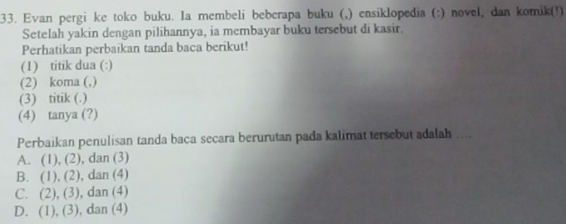 Evan pergi ke toko buku. Ia membeli beberapa buku (,) ensiklopedia (:) novel, dan komik(!)
Setelah yakin dengan pilihannya, ia membayar buku tersebut di kasir.
Perhatikan perbaikan tanda baca berikut!
(1) titik dua (:)
(2) koma (,)
(3) titik (.)
(4) tanya (?)
Perbaikan penulisan tanda baca secara berurutan pada kalimat tersebut adalah ....
A. (1), (2), dan (3)
B. (1), (2), dan (4)
C. (2), (3), dan (4)
D. (1), (3), dan (4)