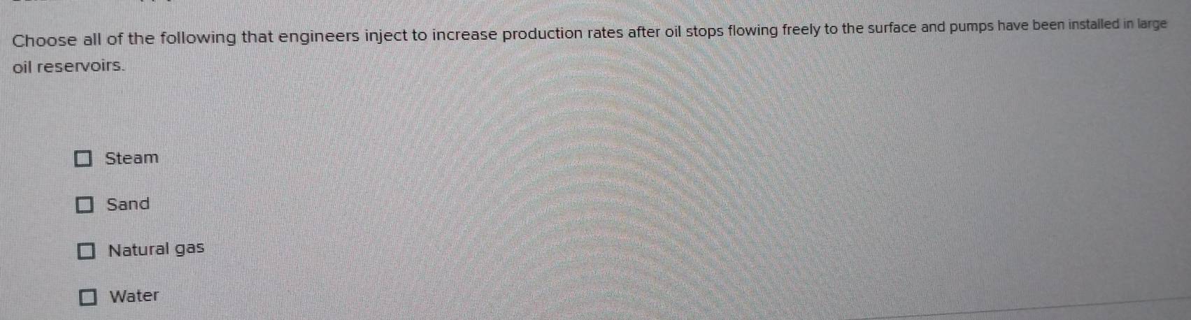 Choose all of the following that engineers inject to increase production rates after oil stops flowing freely to the surface and pumps have been installed in large
oil reservoirs.
Steam
Sand
Natural gas
Water