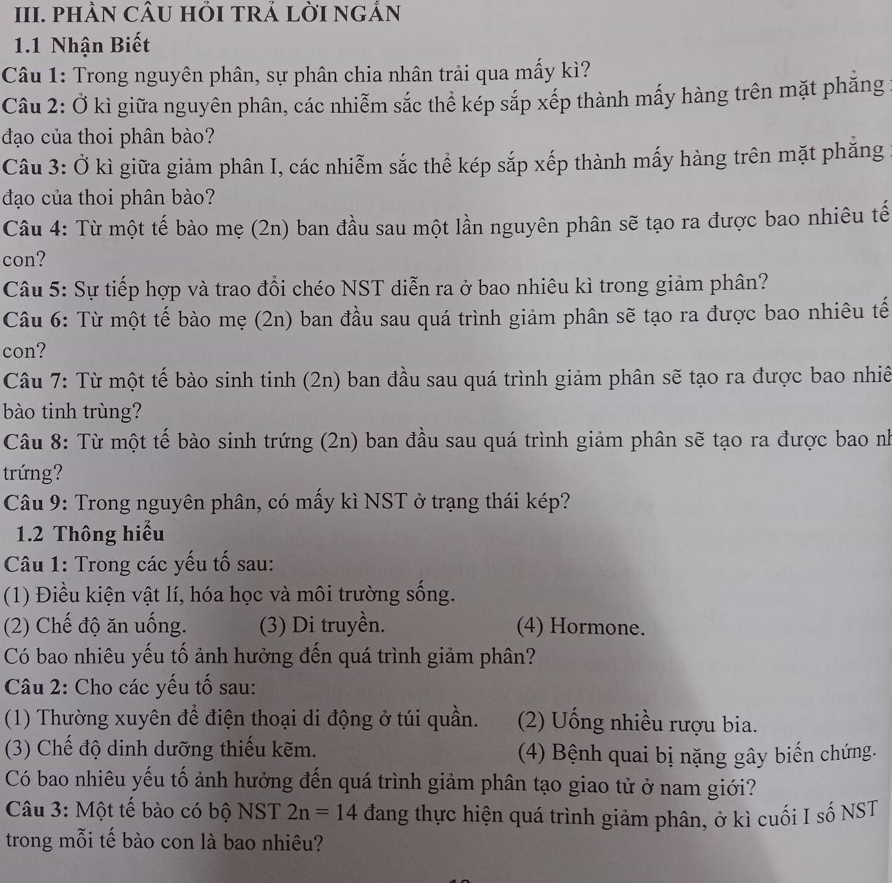 PHÂN CÂU HỏI TRẢ LỜI NGẢN
1.1 Nhận Biết
Câu 1: Trong nguyên phân, sự phân chia nhân trải qua mấy kì?
Câu 2: Ở kì giữa nguyên phân, các nhiễm sắc thể kép sắp xếp thành mấy hàng trên mặt phăng
đạo của thoi phân bào?
Câu 3: Ở kì giữa giảm phân I, các nhiễm sắc thể kép sắp xếp thành mấy hàng trên mặt phăng
đạo của thoi phân bào?
Câu 4: Từ một tế bào mẹ (2n) ban đầu sau một lần nguyên phân sẽ tạo ra được bao nhiêu tế
con?
Câu 5: Sự tiếp hợp và trao đổi chéo NST diễn ra ở bao nhiêu kì trong giảm phân?
Câu 6: Từ một tế bào mẹ (2n) ban đầu sau quá trình giảm phân sẽ tạo ra được bao nhiêu tế
con?
Câu 7: Từ một tế bào sinh tinh (2n) ban đầu sau quá trình giảm phân sẽ tạo ra được bao nhiê
bào tinh trùng?
Câu 8: Từ một tế bào sinh trứng (2n) ban đầu sau quá trình giảm phân sẽ tạo ra được bao nh
trứng?
Câu 9: Trong nguyên phân, có mấy kì NST ở trạng thái kép?
1.2 Thông hiểu
Câu 1: Trong các yếu tố sau:
(1) Điều kiện vật lí, hóa học và môi trường sống.
(2) Chế độ ăn uống. (3) Di truyền. (4) Hormone.
Có bao nhiêu yếu tố ảnh hưởng đến quá trình giảm phân?
Câu 2: Cho các yếu tố sau:
(1) Thường xuyên để điện thoại di động ở túi quần. (2) Uống nhiều rượu bia.
(3) Chế độ dinh dưỡng thiếu kẽm.
(4) Bệnh quai bị nặng gây biến chứng.
Có bao nhiêu yếu tố ảnh hưởng đến quá trình giảm phân tạo giao tử ở nam giới?
Câu 3: Một tế bào có bộ NST 2n=14 đang thực hiện quá trình giảm phân, ở kì cuối I số NST
trong mỗi tế bào con là bao nhiêu?