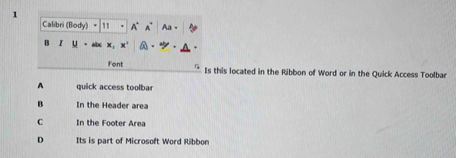 Calibri (Body) - 11 A A Aa
B I U bc x_1 x^2
Font Is this located in the Ribbon of Word or in the Quick Access Toolbar
A quick access toolbar
B In the Header area
C In the Footer Area
D Its is part of Microsoft Word Ribbon