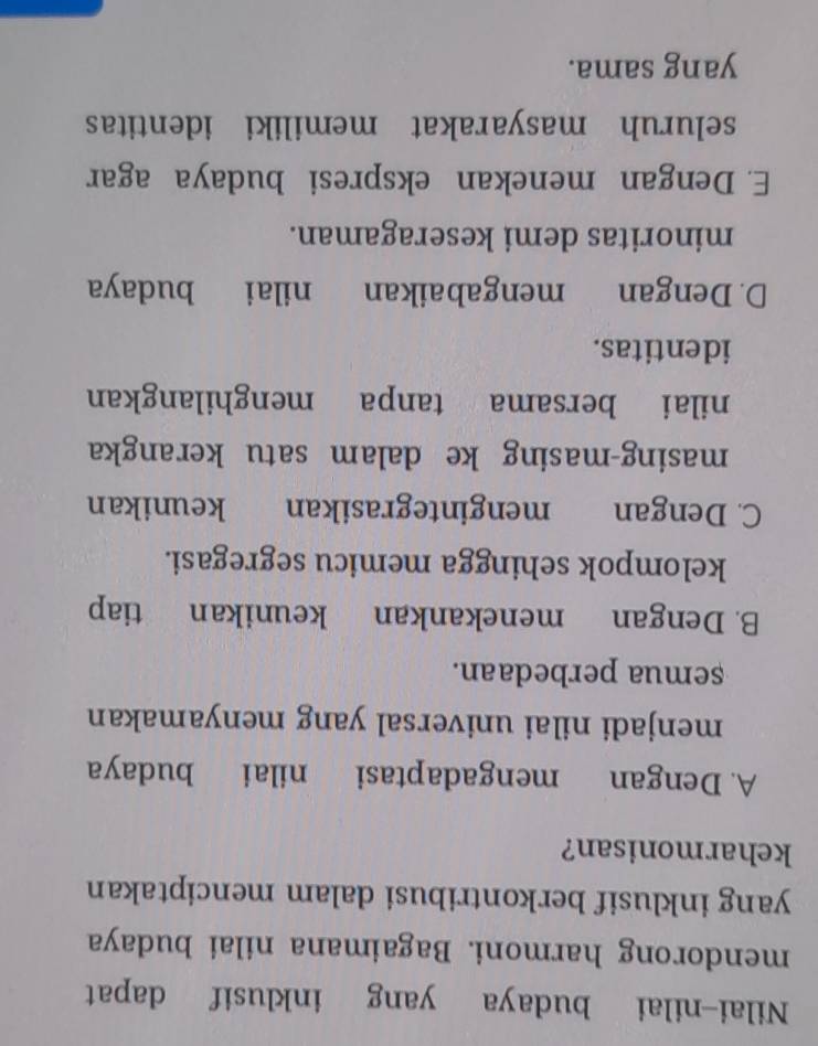 Nilai-nilai budaya yang inklusif dapat
mendorong harmoni. Bagaimana nilai budaya
yang inklusif berkontribusi dalam menciptakan
keharmonisan?
A. Dengan mengadaptasi nilai budaya
menjadi nilai universal yang menyamakan
semua perbedaan.
B. Dengan menekankan keunikan tiap
kelompok sehingga memicu segregasi.
C. Dengan mengintegrasikan keunikan
masing-masing ke dalam satu kerangka
nilai bersama tanpa menghilangkan
identitas.
D. Dengan mengabaikan nilai budaya
minoritas demi keseragaman.
E. Dengan menekan ekspresi budaya agar
seluruh masyarakat memiliki identitas
yang sama.