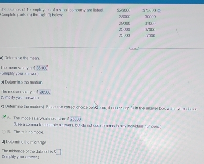 The salaries of 10 employees of a small company are listed. $26000 $73000 □
Complete parts (a) through (f) below 28000 30000
29000 31000
25000 67000
25000 27000
a) Determine the mean.
The mean salary is $30100°
[Simpliy your answer.]
b) Delermine the median.
The med an salary is $ 28500
(Simplify your answer.)
c) Determine the mode(s). Select the correct choice below and, if necessary, fill in the answer box within your choice.
A. The mode salary/salanes is/are $ 25000
(Use a comma to separate answers, but do not use commas in any individual numbers.)
B. There is no mode
d) Determine the midrange.
The midrange of the dala set is $
Simplity your answer 