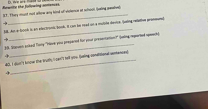 We are made to bell 
Rewrite the following sentences. 
_ 
37. They must not allow any kind of violence at school. (using passive) 
_ 
38. An e-book is an electronic book. It can be read on a mobile device. (using relative pronouns) 
_ 
39. Steven asked Tony “Have you prepared for your presentation?” (using reported speech) 
40. I don’t know the truth; I can’t tell you. (using conditional sentences)