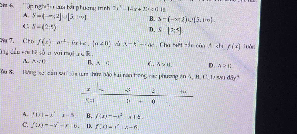 Tập nghiệm của bất phương trìinh 2x^2-14x+20<0</tex> là
A. S=(-∈fty ;2]∪ [5;+∈fty ).
B. S=(-∈fty ;2)∪ (5;+∈fty ).
C. S=(2;5).
D. S=[2;5]
âu 7. Cho f(x)=ax^2+bx+c,(a!= 0) và A=b^2-4ac Cho biết dầu của A khi f(x) luôn
ùng đầu với hệ số a với mọi x∈ R.
A. wedge <0.
B. A=0. C. A>0. D. wedge ≥ 0.
Câu 8. Bảng xét dầu sau của tam thức bậc hai nào trong các phương án A, B, C, D sau đây?
A. f(x)=x^2-x-6. B. ∈t (x)=-x^2-x+6.
C. f(x)=-x^2+x+6. D. f(x)=x^2+x-6.