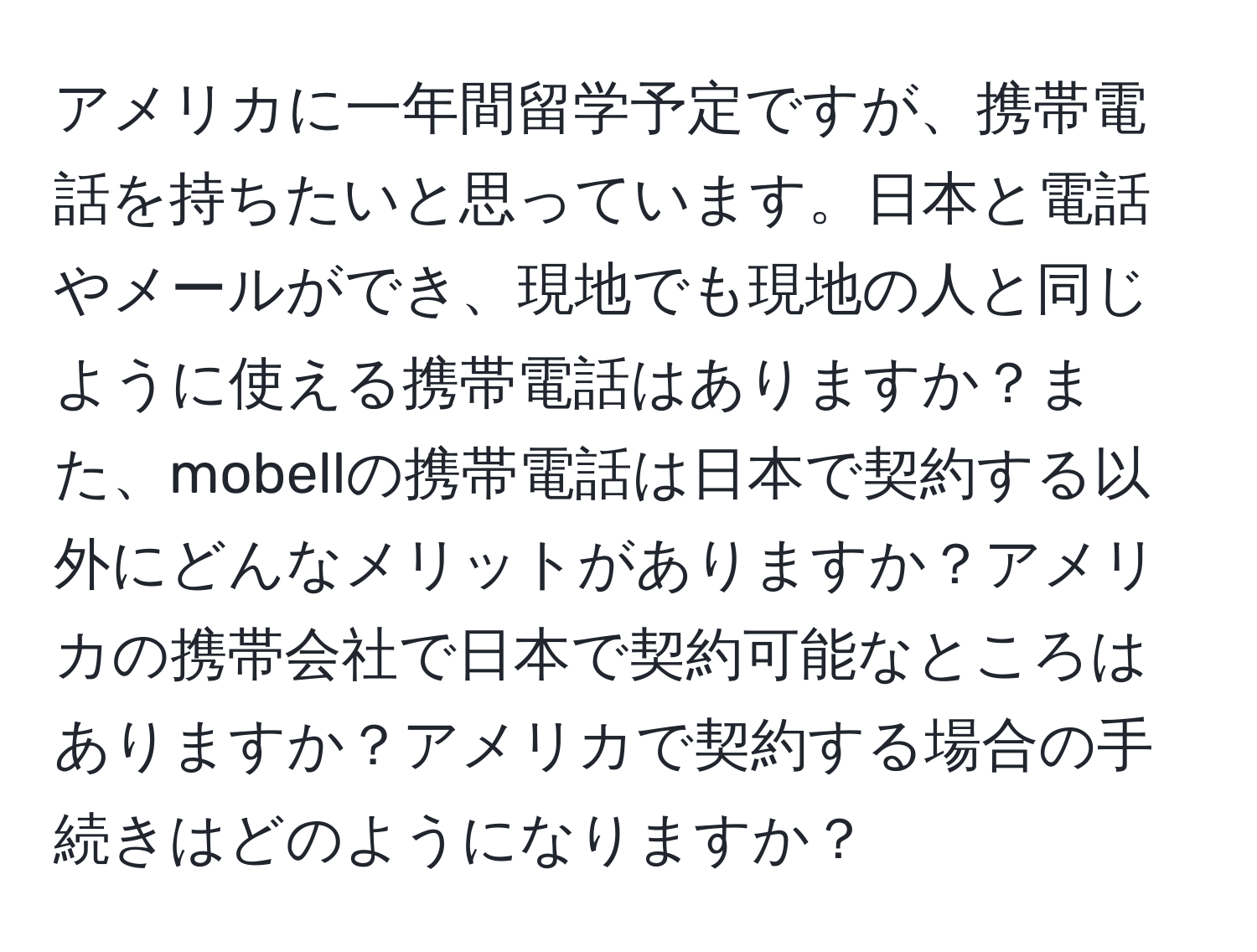 アメリカに一年間留学予定ですが、携帯電話を持ちたいと思っています。日本と電話やメールができ、現地でも現地の人と同じように使える携帯電話はありますか？また、mobellの携帯電話は日本で契約する以外にどんなメリットがありますか？アメリカの携帯会社で日本で契約可能なところはありますか？アメリカで契約する場合の手続きはどのようになりますか？