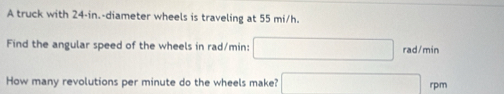 A truck with 24-in.-diameter wheels is traveling at 55 mi/h. 
Find the angular speed of the wheels in rad/min : rad/min
How many revolutions per minute do the wheels make? rp:m