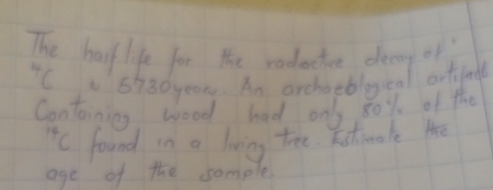 The half life for the rodacte deay of 
C 5930 year. An archotblocal ortfndl 
Contoining wood had on 80% of the 
ic found in a living tee. Fstimale the 
age of the somple