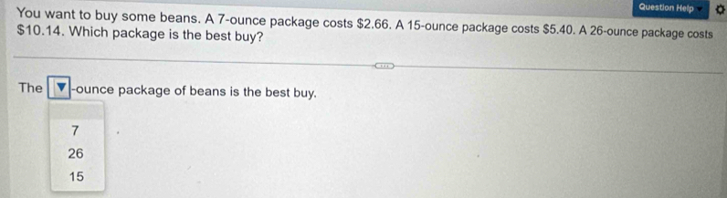 Question Help
You want to buy some beans. A 7-ounce package costs $2.66. A 15-ounce package costs $5.40. A 26-ounce package costs
$10.14. Which package is the best buy?
The -ounce package of beans is the best buy.
7
26
15