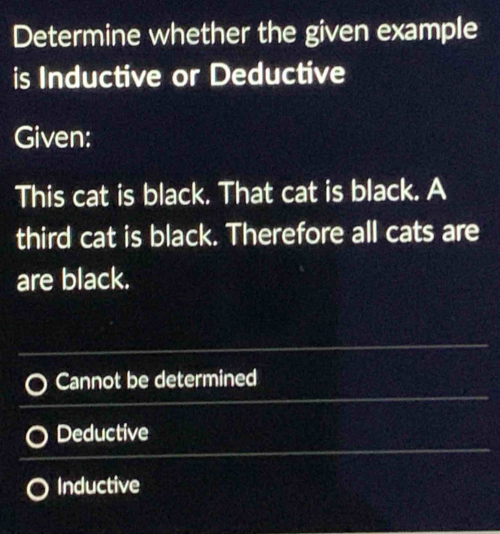 Determine whether the given example
is Inductive or Deductive
Given:
This cat is black. That cat is black. A
third cat is black. Therefore all cats are
are black.
_
_
Cannot be determined
Deductive
Inductive