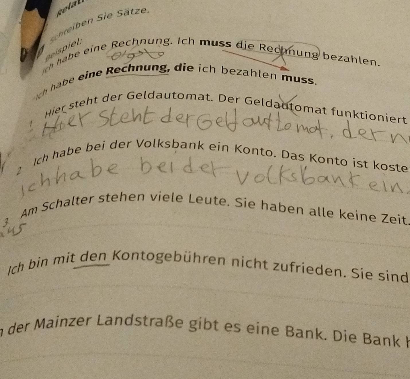 Relal 
Schreiben Sie Sätze 
Beispiel 
ch habe eine Rechnung. Ich muss die Rechnung bezahlen. 
Ic habe eine Rechnung, die ich bezahlen muss. 
Hier steht der Geldautomat. Der Geldautomat funktioniert 
2 Ich habe bei der Volksbank ein Konto. Das Konto ist koste 
Am Schalter stehen viele Leute. Sie haben alle keine Zeit 
3 
Ich bin mit den Kontogebühren nicht zufrieden. Sie sind 
in der Mainzer Landstraße gibt es eine Bank. Die Bank K