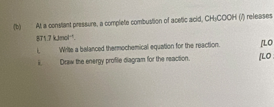 At a constant pressure, a complete combustion of acetic acid, CH_3COOH (/) releases
871.7kJmol^(-1). 
i Write a balanced thermochemical equation for the reaction. [LO 
i Draw the energy profile diagram for the reaction. [LO