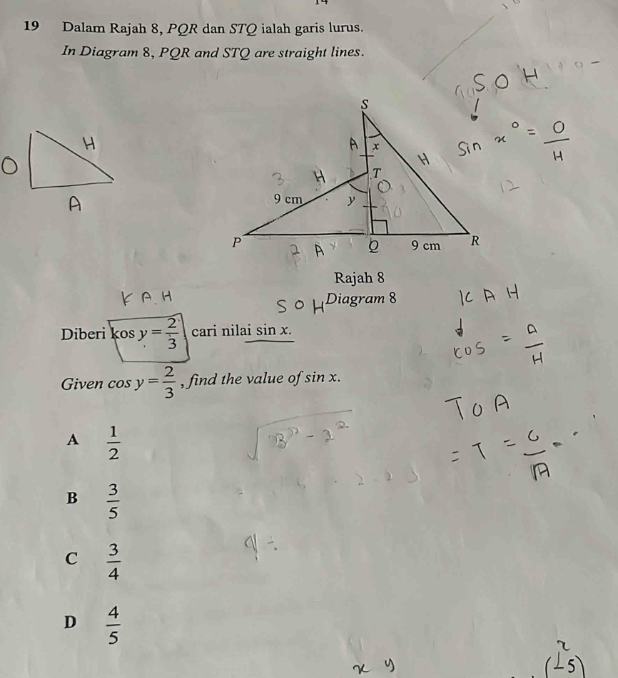 Dalam Rajah 8, PQR dan STQ ialah garis lurus.
In Diagram 8, PQR and STQ are straight lines.
Rajah 8
Diagram 8
Diberi kos y= 2/3  cari nilai sin x. 
Given cos y= 2/3  , find the value of sin x.
A  1/2 
B  3/5 
C  3/4 
D  4/5 