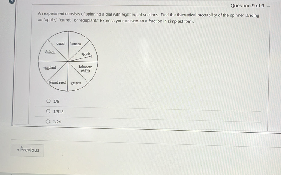 An experiment consists of spinning a dial with eight equal sections. Find the theoretical probability of the spinner landing
on "apple," 'carrot," or "eggplant.' Express your answer as a fraction in simplest form.
1/8
1/512
1/24
Previous