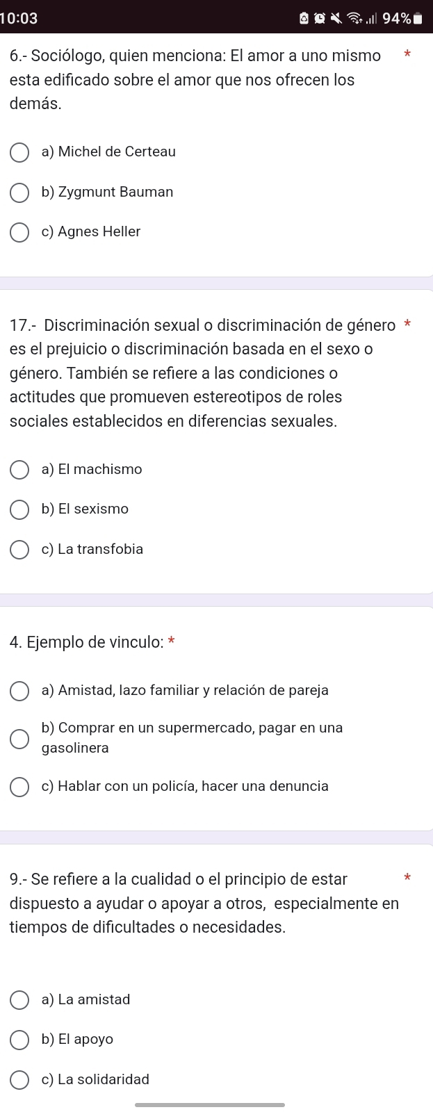 10:03 94%
6.- Sociólogo, quien menciona: El amor a uno mismo *
esta edificado sobre el amor que nos ofrecen los
demás.
a) Michel de Certeau
b) Zygmunt Bauman
c) Agnes Heller
17.- Discriminación sexual o discriminación de género *
es el prejuicio o discriminación basada en el sexo o
género. También se refiere a las condiciones o
actitudes que promueven estereotipos de roles
sociales establecidos en diferencias sexuales.
a) El machismo
b) El sexismo
c) La transfobia
4. Ejemplo de vinculo: *
a) Amistad, lazo familiar y relación de pareja
b) Comprar en un supermercado, pagar en una
gasolinera
c) Hablar con un policía, hacer una denuncia
9.- Se refiere a la cualidad o el principio de estar *
dispuesto a ayudar o apoyar a otros, especialmente en
tiempos de dificultades o necesidades.
a) La amistad
b) El apoyo
c) La solidaridad
_