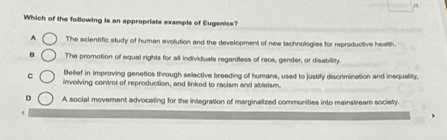 Which of the following is an appropriate example of Eugenics?
A The scientific study of human evolution and the development of new technologies for reproductive health.
B The promotion of equal rights for all individuals regardless of race, gender, or disability.
C Belief in improving genetics through selective breeding of humans, used to justify discrimination and inequality,
involving control of reproduction, and linked to racism and ableism.
D A social movement advocating for the integration of marginalized communities into mainstream society.