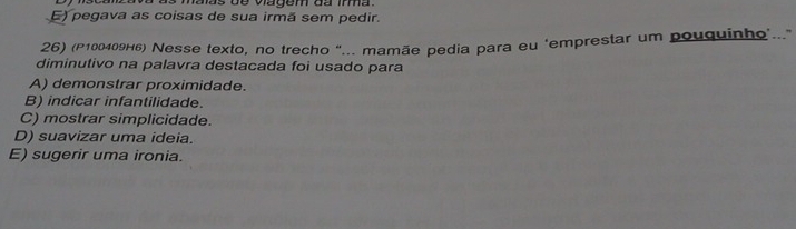 Dy iscanzava as maas de vagem da imma.
E) pegava as coisas de sua irmã sem pedir.
26) (P100409H6) Nesse texto, no trecho "... mamãe pedia para eu ‘emprestar um pouquinho'.."
diminutivo na palavra destacada foi usado para
A) demonstrar proximidade.
B) indicar infantilidade.
C) mostrar simplicidade.
D) suavizar uma ideia.
E) sugerir uma ironia.