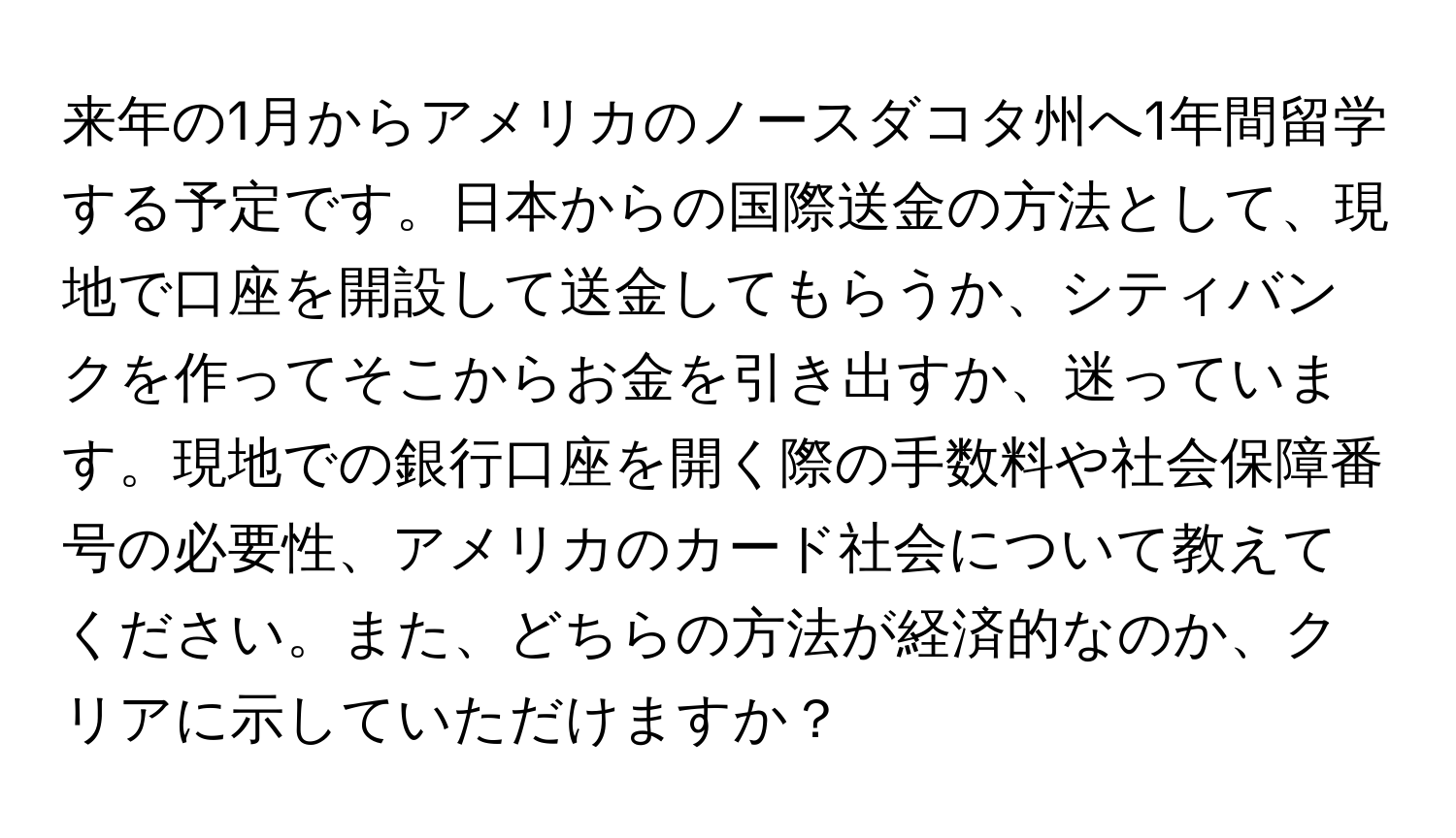 来年の1月からアメリカのノースダコタ州へ1年間留学する予定です。日本からの国際送金の方法として、現地で口座を開設して送金してもらうか、シティバンクを作ってそこからお金を引き出すか、迷っています。現地での銀行口座を開く際の手数料や社会保障番号の必要性、アメリカのカード社会について教えてください。また、どちらの方法が経済的なのか、クリアに示していただけますか？