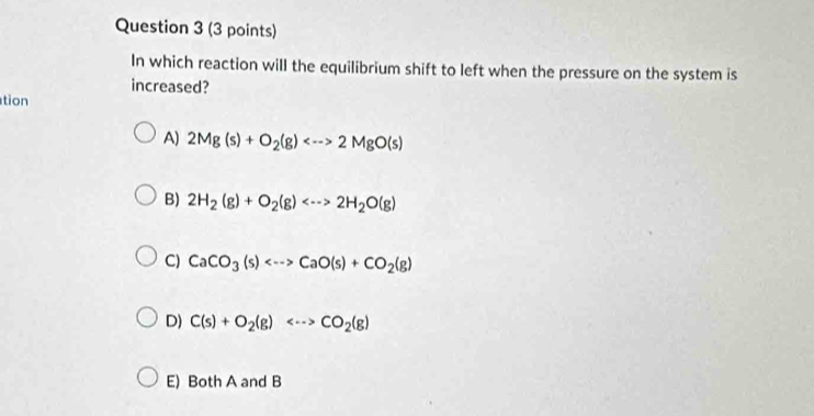 In which reaction will the equilibrium shift to left when the pressure on the system is
increased?
tion
A) 2Mg(s)+O_2(g) 2MgO(s)
B) 2H_2(g)+O_2(g) 2H_2O(g)
C) CaCO_3(s) CaO(s)+CO_2(g)
D) C(s)+O_2(g) CO_2(g)
E) Both A and B