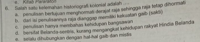 Kitab Pararaton
6. Salah satu kelemahan historiografi kolonial adalah …
a. penulisan bertujuan menghormati derajat raja sehingga raja tetap dihormati
b. dari isi penulisannya raja dianggap memiliki kekuatan gaib (sakti)
c. penulisan hanya membahas kehidupan bangsawan
d. bersifat Belanda-sentris, kurang mengangkat kehidupan rakyat Hindia Belanda
e. selalu dihubungkan dengan hal-hal gaib dan mistis