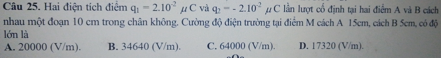 Hai điện tích điểm q_1=2.10^(-2)mu C và q_2=-2.10^(-2)mu C lần lượt cố định tại hai điểm A và B cách
nhau một đoạn 10 cm trong chân không. Cường độ điện trường tại điểm M cách A 15cm, cách B 5cm, có độ
lớn là
A. 20000 (V/m). B. 34640 (V/m). C. 64000 (V/m). D. 17320 (V/m).