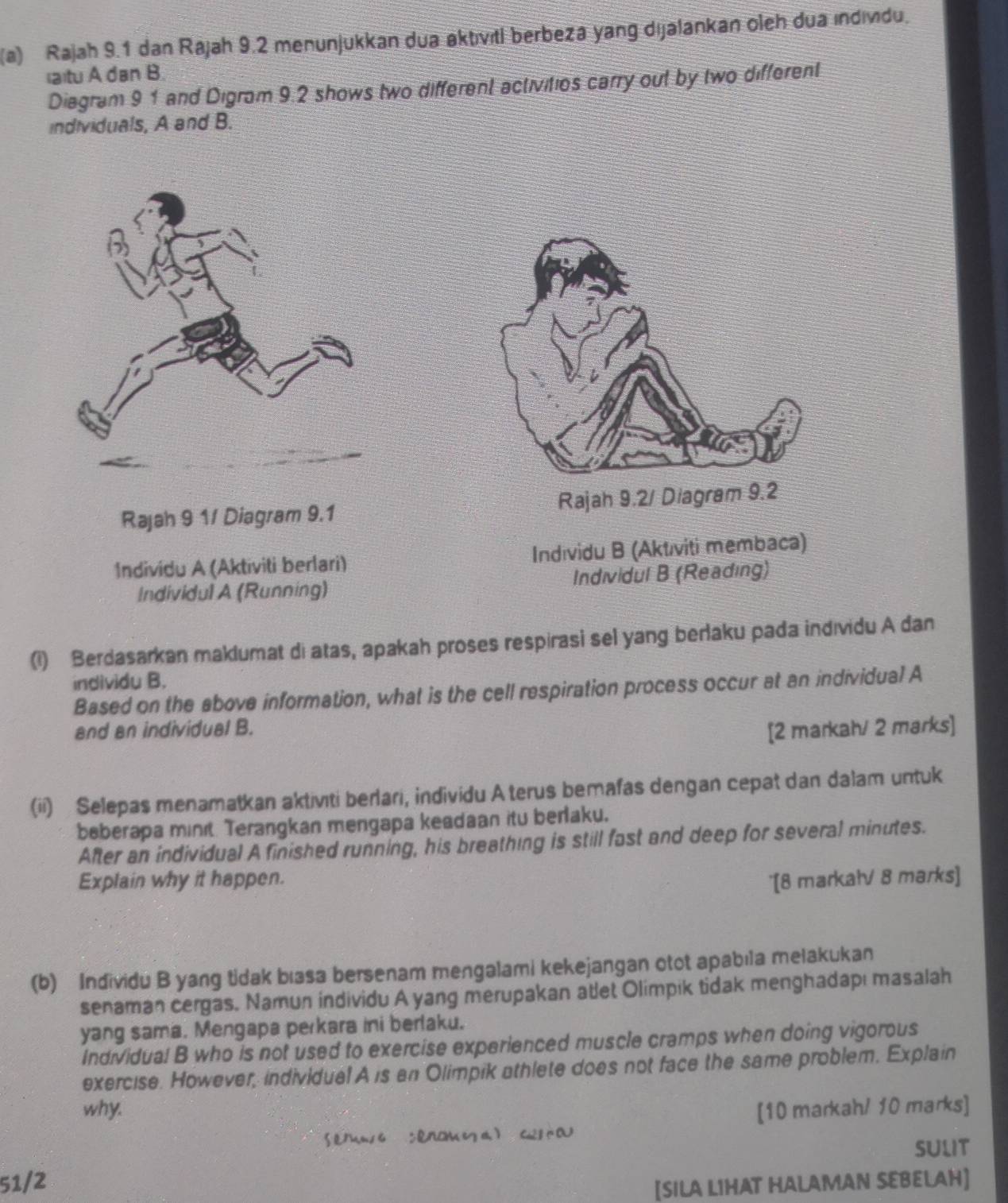 Rajah 9.1 dan Rájah 9.2 menunjukkan dua aktıvıtl berbeza yang dijalankan oleh dua ındivdu. 
(a)tu A dan B. 
Diagram 9 1 and Digram 9.2 shows two different activitios carry out by two different 
individuals, A and B. 
Rajah 9 1/ Diagram 9.1 
Individu A (Aktiviti berlari) Indıvidu B (Aktıviti membaca) 
Individul A (Running) Individul B (Reading) 
(1) Berdasarkan maklumat di atas, apakah proses respirasi sel yang berlaku pada indıvidu A dan 
individu B. 
Based on the above information, what is the cell respiration process occur at an individual A 
and an individual B. 
[2 markah/ 2 marks] 
(ii) Selepas menamatkan aktivıti berlari, individu Aterus bemafas dengan cepat dan dalam untuk 
beberapa minit. Terangkan mengapa keadaan itu berlaku. 
After an individual A finished running, his breathing is still fast and deep for several minutes. 
Explain why it happen. 
'[8 markałV 8 marks] 
(b) Individu B yang tidak bıasa bersenam mengalami kekejangan otot apabıla melakukan 
senaman cergas. Namun individu A yang merupakan atlet Olimpik tidak menghadapı masalah 
yang sama. Mengapa perkara ini berlaku. 
Individual B who is not used to exercise experienced muscle cramps when doing vigorous 
exercise. However, individual A is an Olimpik athlete does not face the same problem. Explain 
why. [10 markah/ 10 marks] 
SULIT 
51/2 
[SILA LIHAT HALAMAN SEBELAH]