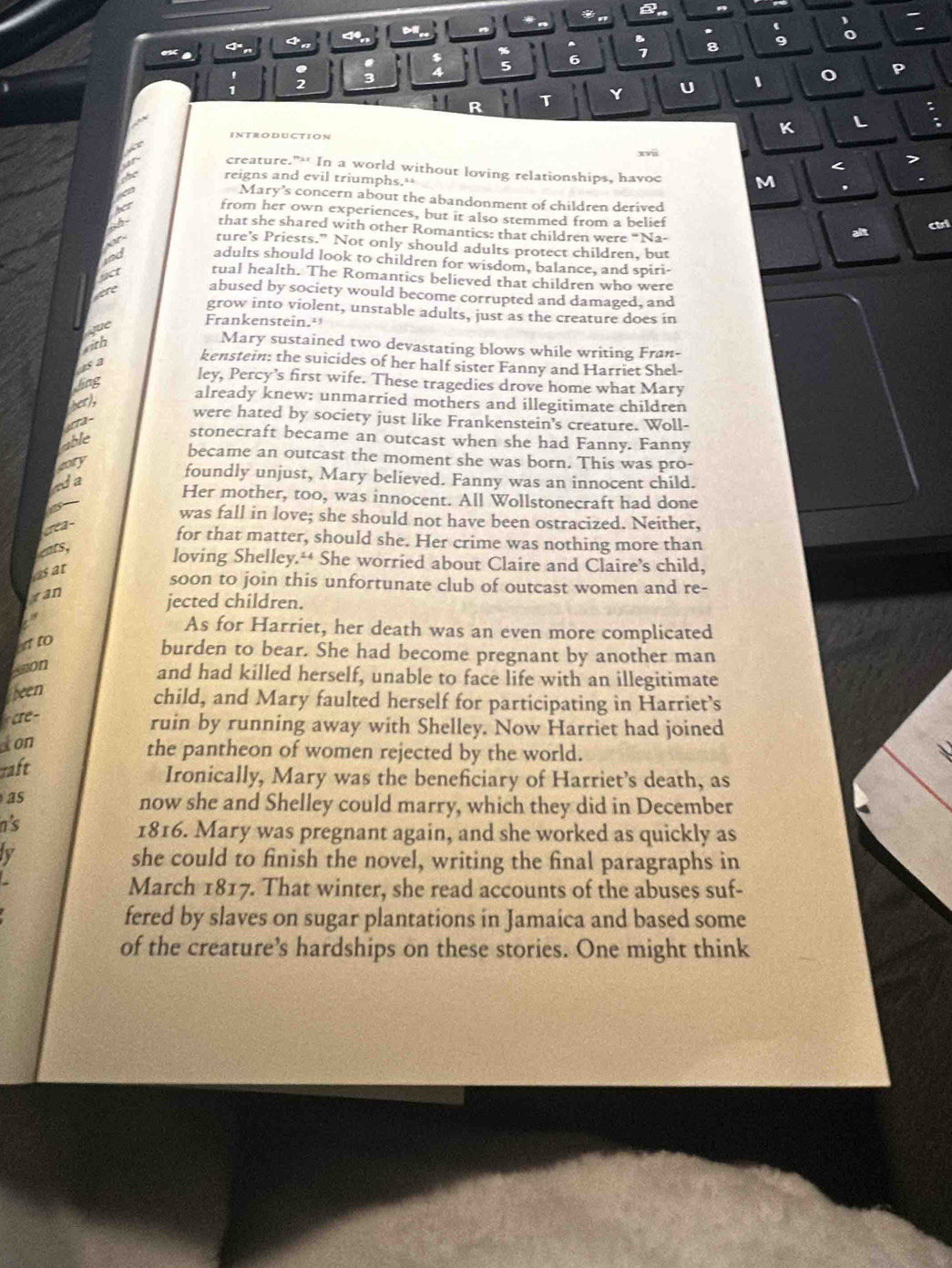 a

4 < D
‘
*
4
%
: 8 9
5 6
U 、 o p
R T
:
INTRODUCTION
K L
xv
< 7
creature.”- In a world without loving relationships, havoc M .
reigns and evil triumphs.≌
Mary’s concern about the abandonment of children derived
A from her own experiences, but it also stemmed from a belief
of that she shared with other Romantics: that children were “Na-
alt chi
ture’s Priests." Not only should adults protect children, but
adults should look to children for wisdom, balance, and spiri-
act tual health. The Romantics believed that children who were
were abused by society would become corrupted and damaged, and
grow into violent, unstable adults, just as the creature does in
que
Frankenstein.
with
Mary sustained two devastating blows while writing Fran-
as a
kenstein: the suicides of her half sister Fanny and Harriet Shel-
ling
ley, Percy’s first wife. These tragedies drove home what Mary
her),
already knew: unmarried mothers and illegitimate children
yera-
were hated by society just like Frankenstein's creature. Woll-
able
stonecraft became an outcast when she had Fanny. Fanny
became an outcast the moment she was born. This was pro-
gory
ada
foundly unjust, Mary believed. Fanny was an innocent child.
Her mother, too, was innocent. All Wollstonecraft had done
was
crea-
was fall in love; she should not have been ostracized. Neither,
for that matter, should she. Her crime was nothing more than
ears,
loving Shelley.“ She worried about Claire and Claire’s child,
as at
soon to join this unfortunate club of outcast women and re-
ran
jected children.
As for Harriet, her death was an even more complicated
at to
burden to bear. She had become pregnant by another man
Leon
and had killed herself, unable to face life with an illegitimate
been
child, and Mary faulted herself for participating in Harriet’s
cre -
ruin by running away with Shelley. Now Harriet had joined
Ion
the pantheon of women rejected by the world.
raft
Ironically, Mary was the beneficiary of Harriet’s death, as
as
now she and Shelley could marry, which they did in December
i's
1816. Mary was pregnant again, and she worked as quickly as
ty she could to finish the novel, writing the final paragraphs in
March 1817. That winter, she read accounts of the abuses suf-
fered by slaves on sugar plantations in Jamaica and based some
of the creature’s hardships on these stories. One might think