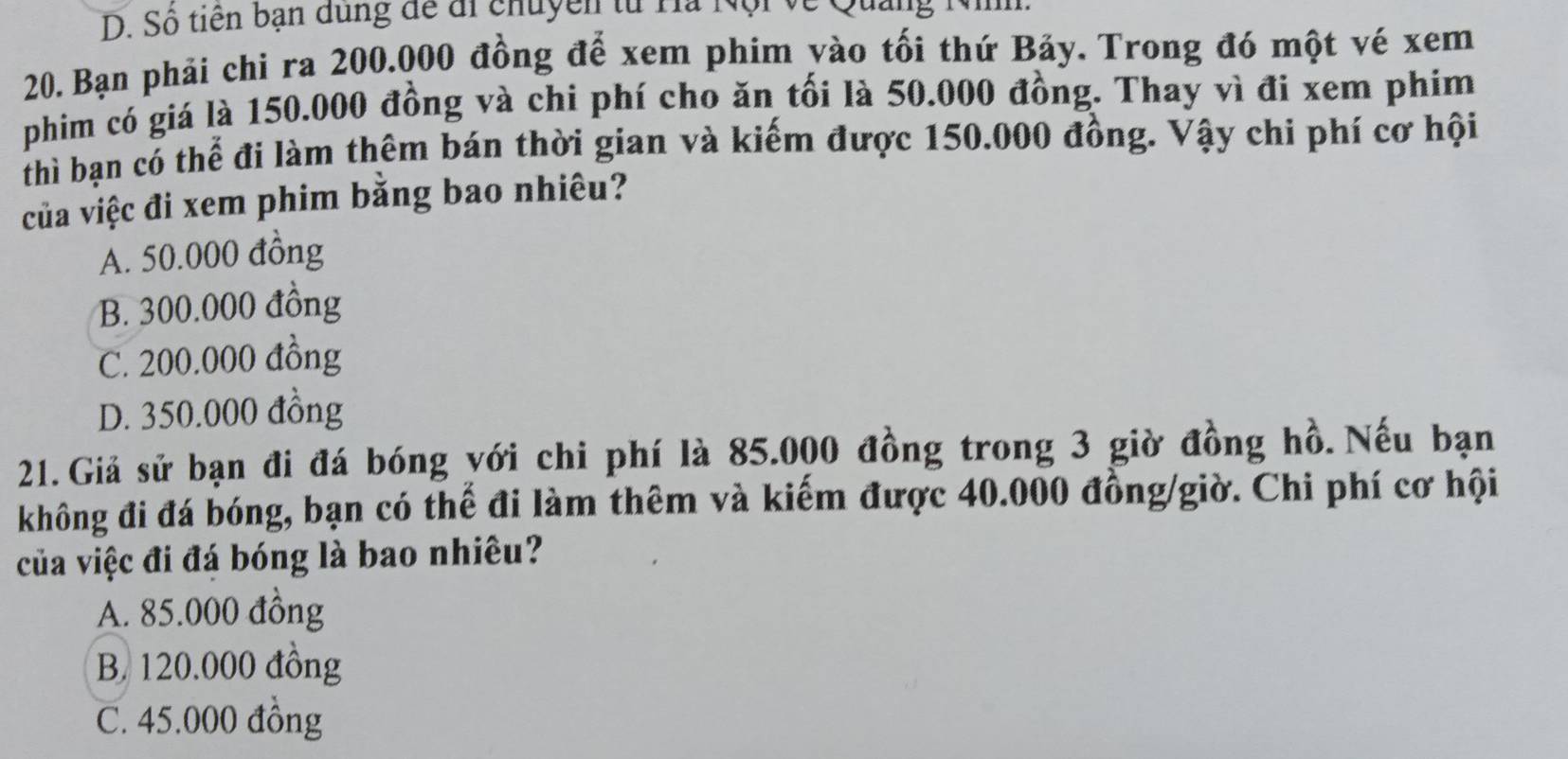 D. Số tiên bạn dùng để đi chuyền từ Ha 1
20. Bạn phải chi ra 200.000 đồng để xem phim yào tối thứ Bảy. Trong đó một vé xem
phim có giá là 150.000 đồng và chi phí cho ăn tối là 50.000 đồng. Thay vì đi xem phim
thì bạn có thể đi làm thêm bán thời gian và kiếm được 150.000 đồng. Vậy chi phí cơ hội
của việc đi xem phim bằng bao nhiêu?
A. 50.000 đồng
B. 300.000 đồng
C. 200.000 đồng
D. 350.000 đồng
21. Giả sử bạn đi đá bóng yới chi phí là 85.000 đồng trong 3 giờ đồng hồ. Nếu bạn
không đi đá bóng, bạn có thể đi làm thêm và kiếm được 40.000 đồng/giờ. Chi phí cơ hội
của việc đi đá bóng là bao nhiêu?
A. 85.000 đồng
B. 120.000 đồng
C. 45.000 đồng